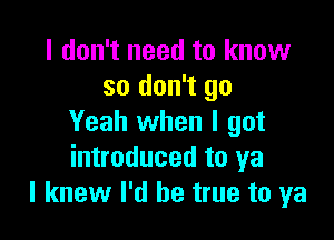 I don't need to know
so don't go

Yeah when I got
introduced to ya
I knew I'd be true to ya