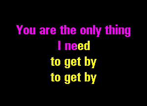 You are the only thing
lneed

to get by
to get by