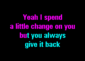 Yeah I spend
a little change on you

but you always
give it back