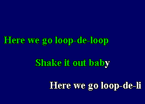 Here we go loop-de-loop

Shake it out baby

Here we go loop-de-li