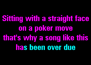 Sitting with a straight face
on a poker move
that's why a song like this
has been over due