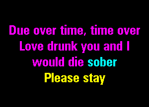 Due over time. time over
Love drunk you and I

would die sober
Please stay