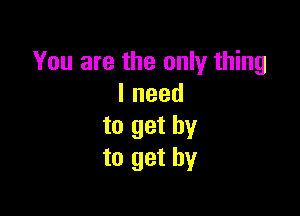 You are the only thing
lneed

to get by
to get by