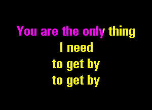 You are the only thing
lneed

to get by
to get by