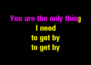 You are the only thing
lneed

to get by
to get by