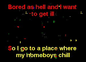Boreg as. hell and' I want
'-t o get L i

b b
I

So I, go to a placewhere
my 'hfomeboya chill
