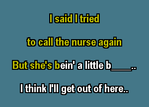 I said I tried

to call the nurse again

But she's bein' a little b 

lthink I'll get out of here..