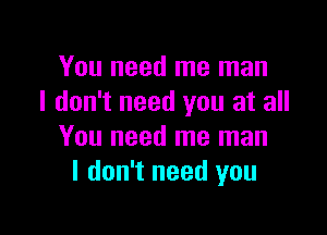 You need me man
I don't need you at all

You need me man
I don't need you