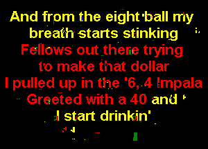And frpm the eight 'ball my
breath starts stinking '
Fellows out there trying
to make that dollar
I pulled up in the '6,.4 impala
-- Greeted with a 40 and t
. al start drinkain'-
. -l I