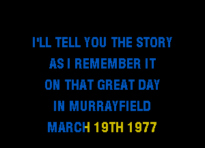 I'LL TELL YOU THE STORY
ASIBEMEMBEBIT
ONTHATGREATDHY
IN MURRAYFIELD

MARCH 19TH 1977 l