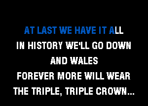 AT LAST WE HAVE IT ALL
IN HISTORY WE'LL GO DOWN
AND WALES
FOREVER MORE WILL WEAR
THE TRIPLE, TRIPLE CROWN...