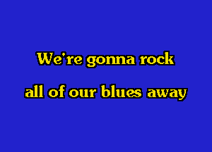 We're gonna rock

all of our blues away