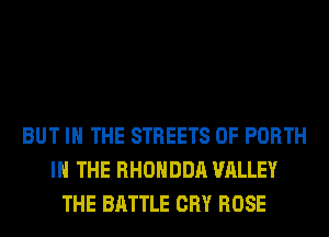 BUT IN THE STREETS 0F PORTH
IN THE RHOHDDA VALLEY
THE BATTLE CRY ROSE