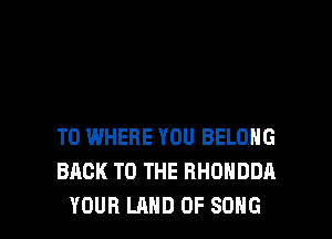 T0 WHERE YOU BELOHG
BACK TO THE RHUHDDA
YOUR LAND OF SONG
