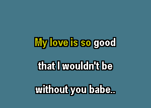 My love is so good

that I wouldn't be

without you babe..