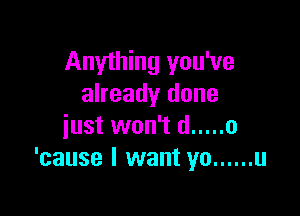 Anything you've
already done

just won't d ..... 0
'cause I want yo ...... u