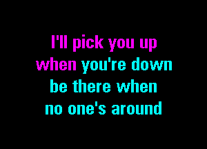 I'll pick you up
when you're down

be there when
no one's around