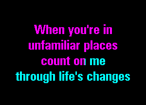 When you're in
unfamiliar places

count on me
through life's changes