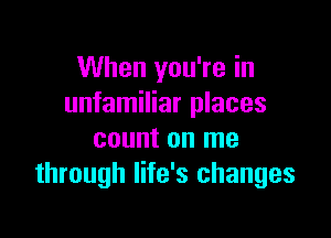 When you're in
unfamiliar places

count on me
through life's changes