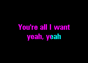 You're all I want

yeah.yeah