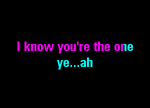 I know you're the one

ye...ah