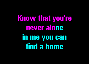 Know that you're
never alone

in me you can
find a home