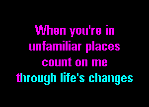 When you're in
unfamiliar places

count on me
through life's changes