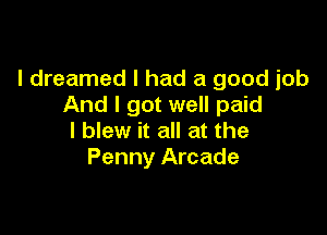 I dreamed I had a good job
And I got well paid

I blew it all at the
Penny Arcade