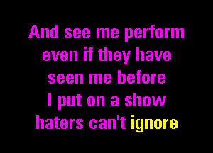 And see me perform
even if they have
seen me before
I put on a show
haters can't ignore