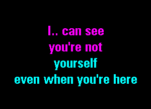 I.. can see
you're not

yourself
even when you're here