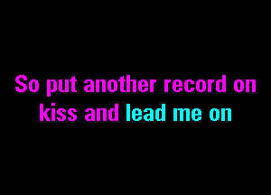 So put another record on

kiss and lead me on