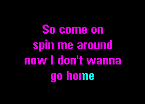 So come on
spin me around

now I don't wanna
go home