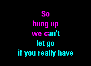 So
hung up

we can't
let go
if you really have