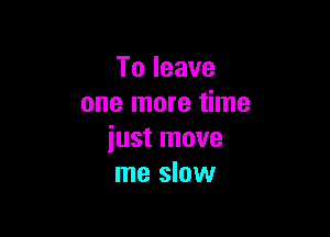 Toleave
one more time

just move
me slow