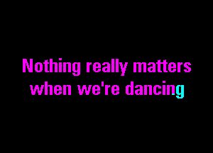 Nothing really matters

when we're dancing