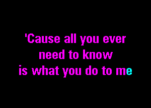 'Cause all you ever

need to know
is what you do to me