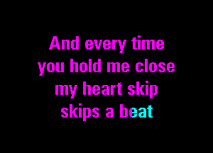 And every time
you hold me close

my heart skip
skips a heat