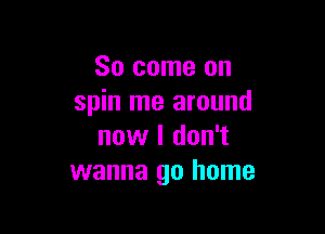 So come on
spin me around

now I don't
wanna go home