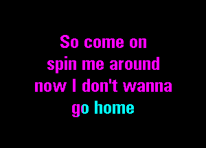 So come on
spin me around

now I don't wanna
go home