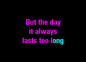 But the day

it always
lasts too long