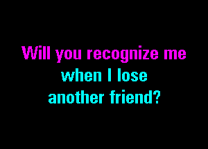Will you recognize me

when I lose
another friend?