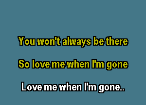 You won't always be there

80 love me when I'm gone

Love me when I'm gone..