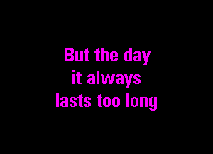 But the day

it always
lasts too long