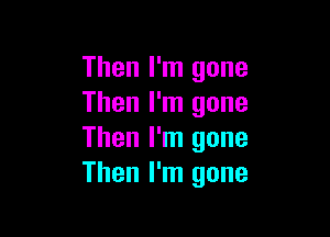 Then I'm gone
Then I'm gone

Then I'm gone
Then I'm gone