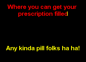 Where you can get your
prescription filled

Any kinda pill folks ha ha!