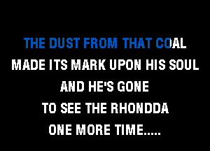 THE DUST FROM THAT COAL
MADE ITS MARK UPON HIS SOUL
AND HE'S GONE
TO SEE THE RHOHDDA
ONE MORE TIME .....
