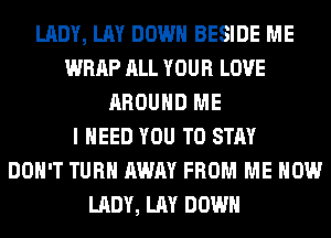 LADY, LAY DOWN BESIDE ME
WRAP ALL YOUR LOVE
AROUND ME
I NEED YOU TO STAY
DON'T TURN AWAY FROM ME NOW
LADY, LAY DOWN