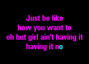 Just be like
how you want to

oh hut girl ain't having it
having it no