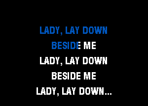 LADY, LAY DOWN
BESIDE ME

LADY, LM DOWN
BESIDE ME
LADY, LAY DOWN...