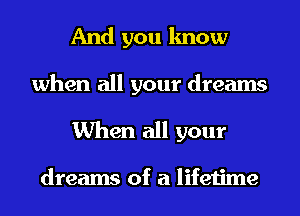 And you know

when all your dreams
When all your

dreams of a lifetime